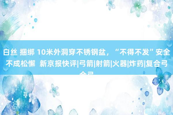 白丝 捆绑 10米外洞穿不锈钢盆，“不得不发”安全不成松懈  新京报快评|弓箭|射箭|火器|炸药|复合弓