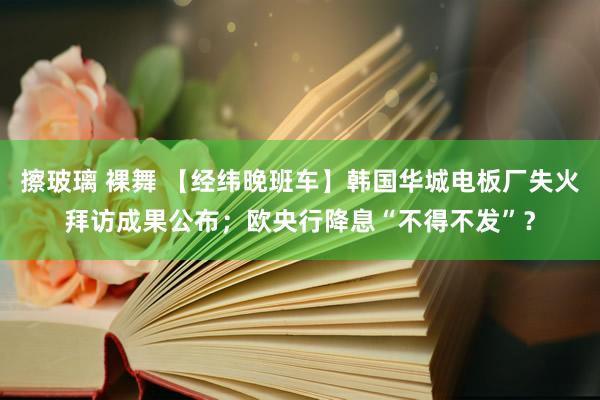 擦玻璃 裸舞 【经纬晚班车】韩国华城电板厂失火拜访成果公布；欧央行降息“不得不发”？