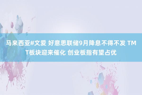 马来西亚#文爱 好意思联储9月降息不得不发 TMT板块迎来催化 创业板指有望占优