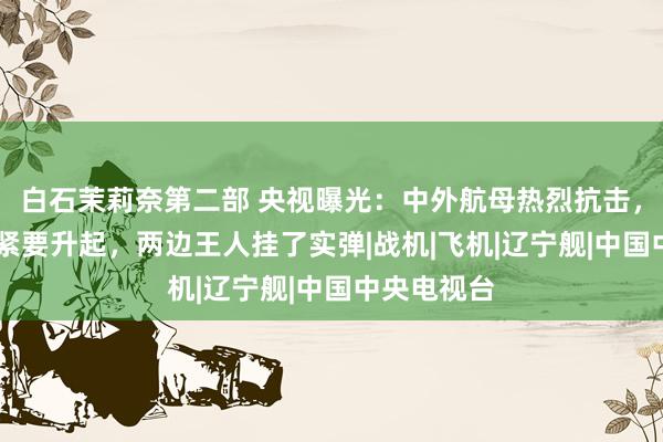 白石茉莉奈第二部 央视曝光：中外航母热烈抗击，歼15冒雨紧要升起，两边王人挂了实弹|战机|飞机|辽宁舰|中国中央电视台