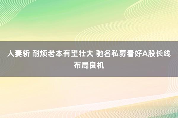 人妻斩 耐烦老本有望壮大 驰名私募看好A股长线布局良机