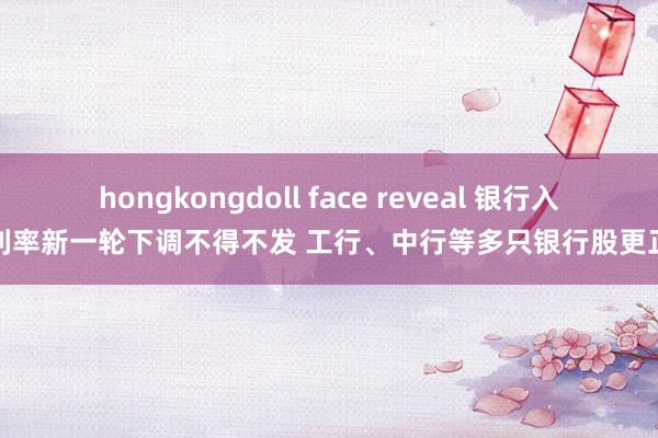 hongkongdoll face reveal 银行入款利率新一轮下调不得不发 工行、中行等多只银行股更正高