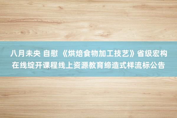 八月未央 自慰 《烘焙食物加工技艺》省级宏构在线绽开课程线上资源教育缔造式样流标公告