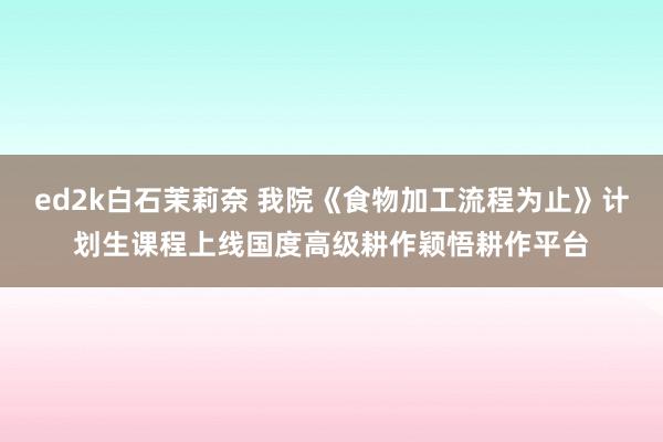 ed2k白石茉莉奈 我院《食物加工流程为止》计划生课程上线国度高级耕作颖悟耕作平台