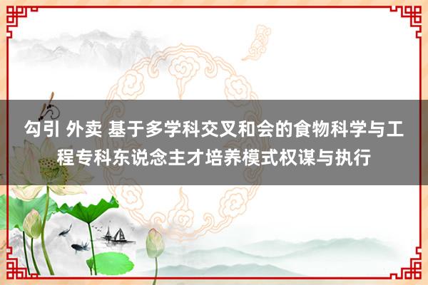 勾引 外卖 基于多学科交叉和会的食物科学与工程专科东说念主才培养模式权谋与执行