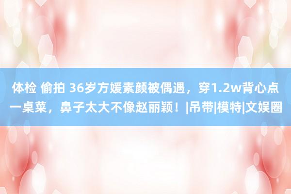 体检 偷拍 36岁方媛素颜被偶遇，穿1.2w背心点一桌菜，鼻子太大不像赵丽颖！|吊带|模特|文娱圈