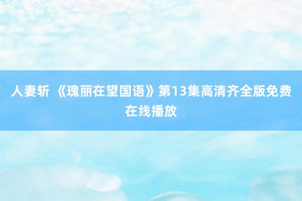 人妻斩 《瑰丽在望国语》第13集高清齐全版免费在线播放